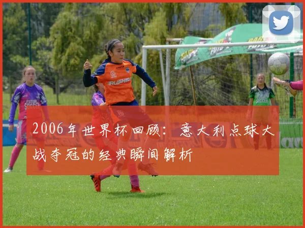 2006年世界杯回顾：意大利点球大战夺冠的经典瞬间解析