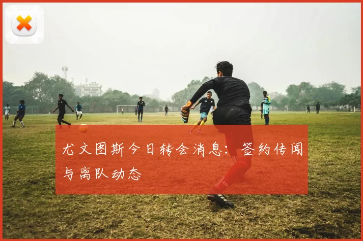 尤文图斯今日转会消息：签约传闻与离队动态