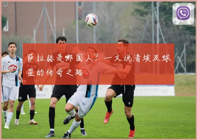 萨拉赫是哪国人？一文说清埃及球星的传奇之路