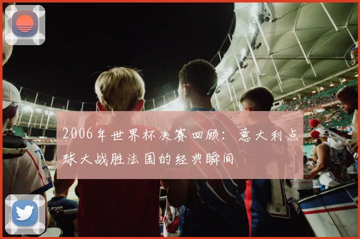 2006年世界杯决赛回顾：意大利点球大战胜法国的经典瞬间