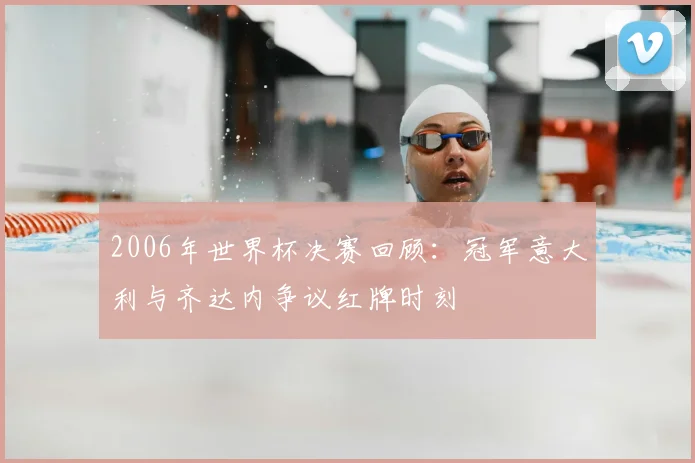 2006年世界杯决赛回顾：冠军意大利与齐达内争议红牌时刻