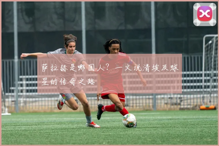 萨拉赫是哪国人？一文说清埃及球星的传奇之路