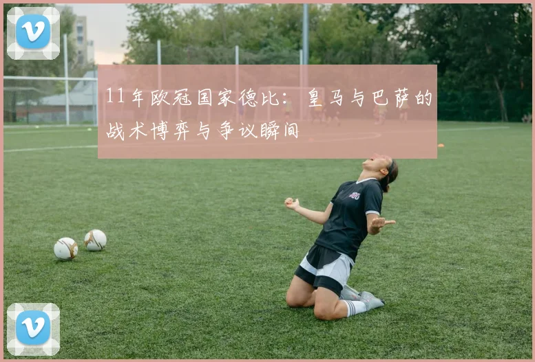 11年欧冠国家德比:皇马与巴萨的战术博弈与争议瞬间
