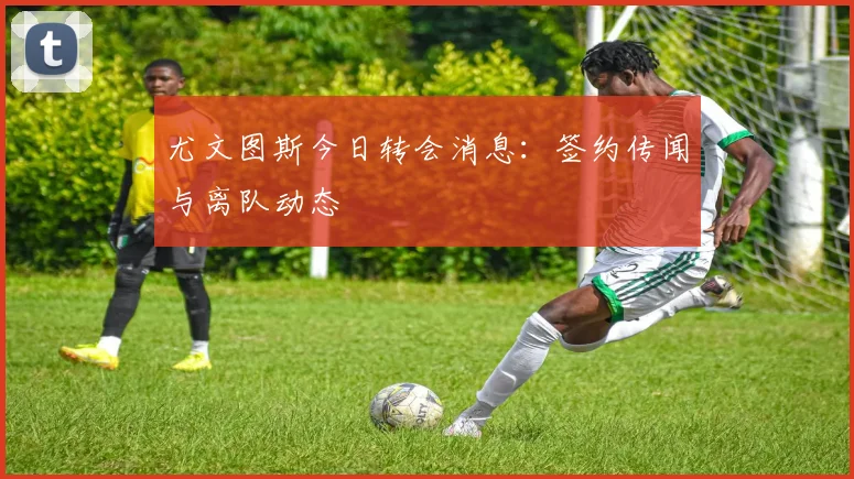 尤文图斯今日转会消息：签约传闻与离队动态