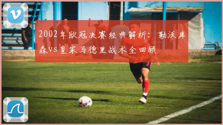 2002年欧冠决赛经典解析：勒沃库森vs皇家马德里战术全回顾