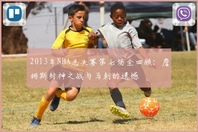 2013年NBA总决赛第七场全回顾：詹姆斯封神之战与马刺的遗憾