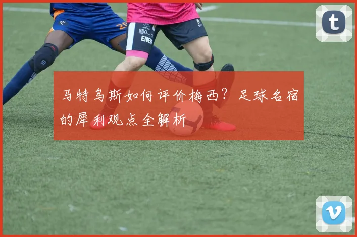 马特乌斯如何评价梅西？足球名宿的犀利观点全解析