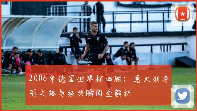 2006年德国世界杯回顾：意大利夺冠之路与经典瞬间全解析