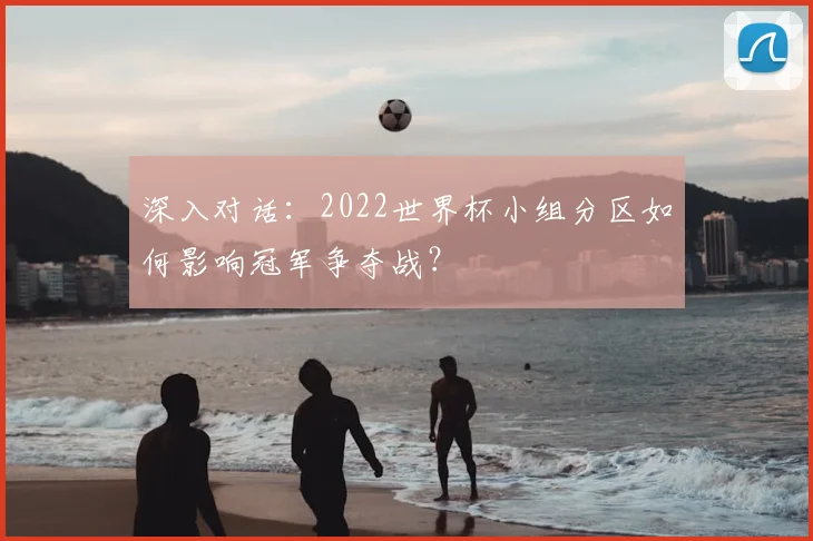 深入对话：2022世界杯小组分区如何影响冠军争夺战？