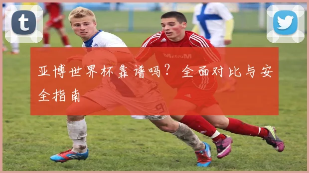 亚博世界杯靠谱吗？全面对比与安全指南