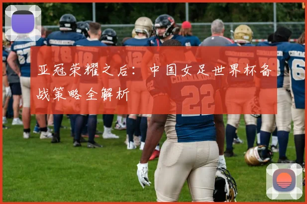 亚冠荣耀之后：中国女足世界杯备战策略全解析