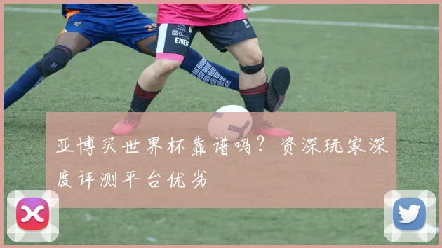 亚博买世界杯靠谱吗？资深玩家深度评测平台优劣
