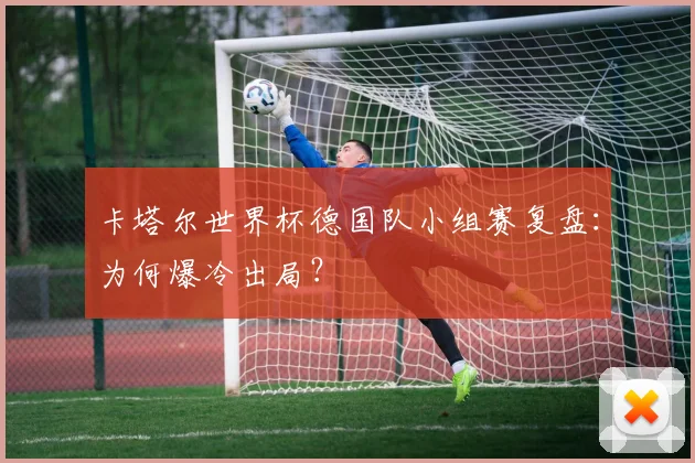卡塔尔世界杯德国队小组赛复盘：为何爆冷出局？