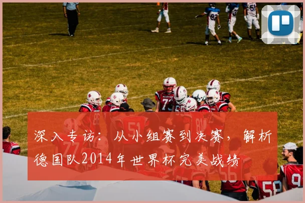 深入专访：从小组赛到决赛，解析德国队2014年世界杯完美战绩