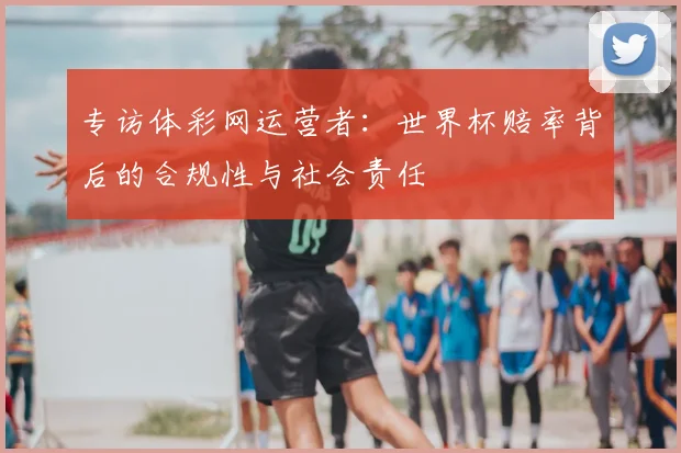 专访体彩网运营者：世界杯赔率背后的合规性与社会责任