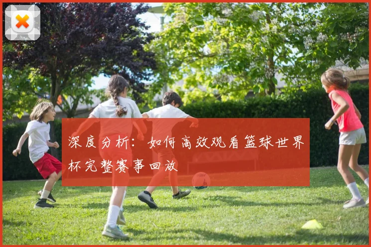 深度分析：如何高效观看篮球世界杯完整赛事回放
