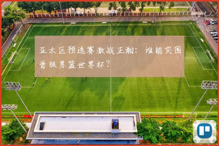 亚太区预选赛激战正酣：谁能突围晋级男篮世界杯？