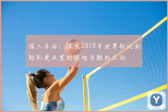 深入专访：探究2018年世界杯比利时队更衣室的团结与胜利文化