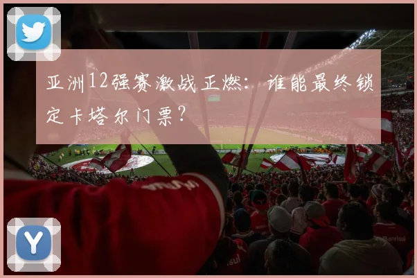 亚洲12强赛激战正燃：谁能最终锁定卡塔尔门票？