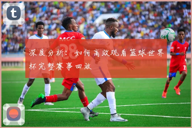 深度分析：如何高效观看篮球世界杯完整赛事回放