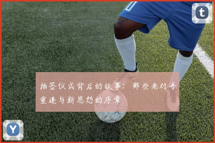 抽签仪式背后的故事:那些老对手重逢与新恩怨的序章