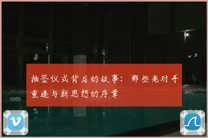 抽签仪式背后的故事：那些老对手重逢与新恩怨的序章