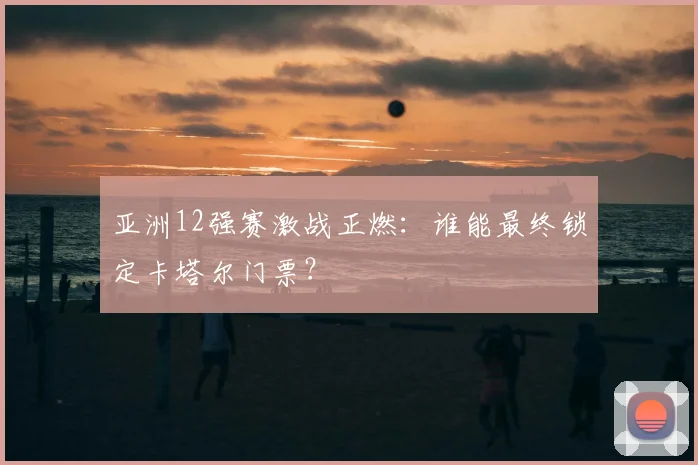 亚洲12强赛激战正燃：谁能最终锁定卡塔尔门票？